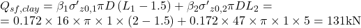 \begin{array}{l}{Q_{sf,clay}} = {\beta _1} {{\sigma '}_{z0,1}} \pi D \left( {{L_1} - 1.5} \right) + {\beta _2} {{\sigma '}_{z0,2}} \pi D {L_2} = \\ = 0.172 \times 16 \times \pi \times 1 \times \left( {2 - 1.5} \right) + 0.172 \times 47 \times \pi \times 1 \times 5 = 131{\rm{ kN}}\end{array}