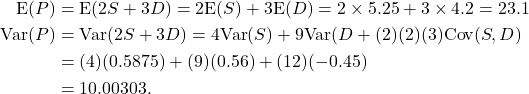 \begin{align*} {\rm E}(P) &= {\rm E}(2S+3D) = 2{\rm E}(S) + 3{\rm E}(D) = 2\times 5.25 + 3\times 4.2 = 23.1\\ {\rm Var}(P) &= {\rm Var}(2S+3D) = 4{\rm Var}(S) + 9{\rm Var}(D + (2)(2)(3){\rm Cov}(S,D)\\ &= (4)(0.5875) + (9)(0.56) + (12)(-0.45)\\ &= 10.00303. \end{align*}