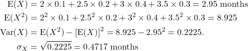 \begin{align*} {\rm E}(X) &= 2\times 0.1 + 2.5\times 0.2 + 3\times 0.4 + 3.5\times 0.3 = 2.95 {\rm \ months}\\ {\rm E}(X^2) &= 2^2\times 0.1 + 2.5^2\times 0.2 + 3^2\times 0.4 + 3.5^2\times 0.3 = 8.925\\ {\rm Var}(X) &= {\rm E}(X^2) - \left[{\rm E}(X)\right]^2 = 8.925 - 2.95^2 = 0.2225.\\ \sigma_X &= \sqrt{0.2225} = 0.4717 {\rm\ months} \end{align*}