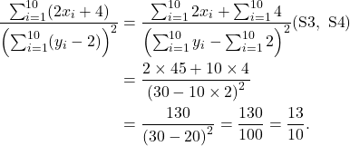 \begin{align*} \frac{\sum_{i=1}^{10} (2x_i + 4)}{\left(\sum_{i=1}^{10}(y_i-2)\right)^2} &= \frac{\sum_{i=1}^{10} 2x_i + \sum_{i=1}^{10} 4}{\left(\sum_{i=1}^{10} y_i -\sum_{i=1}^{10} 2 \right)^2} ({\rm S3,\  S4})\\ &= \frac{2\times 45 + 10\times 4}{\left(30 - 10\times 2\right)^2}\\ &= \frac{130}{\left(30 - 20\right)^2} = \frac{130}{100} = \frac{13}{10}. \end{align*}