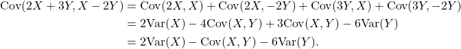 \begin{align*} {\rm Cov}(2X+3Y, X-2Y) &= {\rm Cov}(2X, X) + {\rm Cov}(2X,-2Y) + {\rm Cov}(3Y,X) + {\rm Cov}(3Y,-2Y)\\ &= 2 {\rm Var}(X) - 4 {\rm Cov}(X,Y) + 3{\rm Cov}(X,Y) - 6{\rm Var}(Y)\\ &= 2 {\rm Var}(X) - {\rm Cov}(X,Y) - 6{\rm Var}(Y). \end{align*}