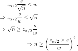 \begin{align*} z_{\alpha/2} \dfrac{s}{\sqrt{n}} \leq w\\ \Rightarrow z_{\alpha/2} \dfrac{s}{w} \leq \sqrt{n}\\ \Rightarrow \sqrt{n} \geq z_{\alpha/2} \frac{s}{w}\\ \Rightarrow n & \geq \left(\frac{z_{\alpha/2} \times s}{w}\right)^2. \end{align*}