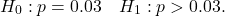 \[H_0: p = 0.03 \quad H_1: p > 0.03.\]