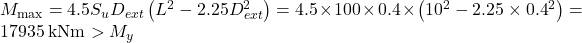 {M_{\max }} = 4.5{S_u}{D_{ext}}\left( {{L^2} - 2.25D_{ext}^2} \right) = 4.5 \times 100 \times 0.4 \times \left( {{{10}^2} - 2.25 \times {{0.4}^2}} \right) = 17935{\rm{ \:kNm}} > {M_y}