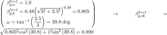 \left( \begin{array}{l}\beta _{g,a}^{5 \leftrightarrow 1} = 1.0\\\beta _{g,b}^{5 \leftrightarrow 1} = 0.48{\left( {\sqrt {{3^2} + {{2.5}^2}} } \right)^{0.39}} = 0.805\\\omega = {\tan ^{ - 1}}\left( {\dfrac{{2.5}}{3}} \right) = 39.8{\rm{ \:deg}}\end{array} \right) \to \beta _{g,sk}^{5 \leftrightarrow 1} = \sqrt {{{0.805}^2}{{\cos }^2}\left( {39.8} \right) + {1^2}{{\sin }^2}\left( {39.8} \right)} = 0.890