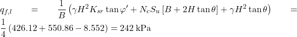 {q_{f,l}} = \dfrac{1}{B}\left( {\gamma {H^2}{K_{sr}}\tan \varphi ' + {N_c}{S_u}\left[ {B + 2H\tan \theta } \right] + \gamma {H^2}\tan \theta } \right) = \dfrac{1}{4}\left( {426.12 + 550.86 - 8.552} \right) = 242{\rm{ \:kPa}}