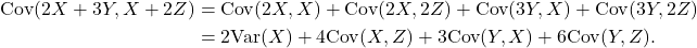 \begin{align*} {\rm Cov}(2X+3Y,X+2Z) &= {\rm Cov}(2X,X) + {\rm Cov}(2X,2Z) +{\rm Cov}(3Y,X) + {\rm Cov}(3Y,2Z)\\ &= 2{\rm Var}(X) +4{\rm Cov}(X,Z) + 3{\rm Cov}(Y,X) + 6{\rm Cov}(Y,Z). \end{align*}