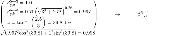 \left( \begin{array}{l}\beta _{g,a}^{5 \leftrightarrow 3} = 1.0\\\beta _{g,b}^{5 \leftrightarrow 3} = 0.70{\left( {\sqrt {{3^2} + {{2.5}^2}} } \right)^{0.26}} = 0.997\\\omega = {\tan ^{ - 1}}\left( {\dfrac{{2.5}}{3}} \right) = 39.8{\rm{ \:deg}}\end{array} \right) \to \beta _{g,sk}^{5 \leftrightarrow 1} = \sqrt {{{0.997}^2}{{\cos }^2}\left( {39.8} \right) + {1^2}{{\sin }^2}\left( {39.8} \right)} = 0.998