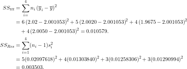 \begin{align*} SS_{ttt} &= \sum_{i=}^4 n_i\left(\overline y_i - \overline y\right)^2\\ &= 6\left(2.02-2.001053\right)^2 + 5\left(2.0020-2.001053\right)^2 + 4\left(1.9675-2.001053\right)^2\\ & \quad +4\left(2.0050-2.001053\right)^2 = 0.010579.\\ SS_{Res} &= \sum_{i=1}^4 (n_i-1) s_i^2\\ &= 5(0.02097618)^2 +4(0.01303840)^2 + 3(0.01258306)^2 + 3(0.01290994)^2\\ &= 0.003503. \end{align*}