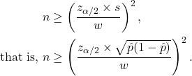 \begin{align*} n &\geq \left(\frac{z_{\alpha/2} \times s}{w}\right)^2,\\ {\rm that\ is,\ } n &\geq \left(\frac{z_{\alpha/2} \times \sqrt{\hat p (1- \hat p)}}{w}\right)^2. \end{align*}