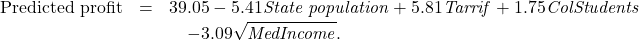 \begin{eqnarray*} \text{Predicted profit} &=& 39.05-5.41 \text{\emph{State population}}+5.81 \text{\emph{Tarrif}}+1.75 \text{\emph{ColStudents}} \\ && \quad -  3.09\sqrt{\text{\emph{MedIncome}}}. \end{eqnarray*}
