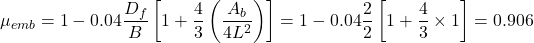 {\mu _{emb}} = 1 - 0.04\dfrac{{{D_f}}}{B}\left[ {1 + \dfrac{4}{3}\left( {\dfrac{{{A_b}}}{{4{L^2}}}} \right)} \right] = 1 - 0.04\dfrac{2}{2}\left[ {1 + \dfrac{4}{3} \times 1} \right] = 0.906