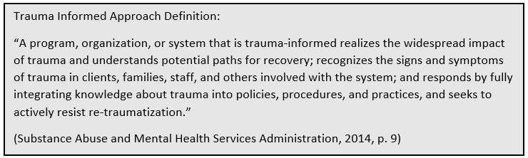 Trauma Informed Approach Definition: “A program, organization, or system that is trauma-informed realizes the widespread impact of trauma and understands potential paths for recovery; recognizes the signs and symptoms of trauma in clients, families, staff, and others involved with the system; and responds by fully integrating knowledge about trauma into policies, procedures, and practices, and seeks to actively resist re-traumatization.” (Substance Abuse and Mental Health Services Administration, 2014 p. 9)