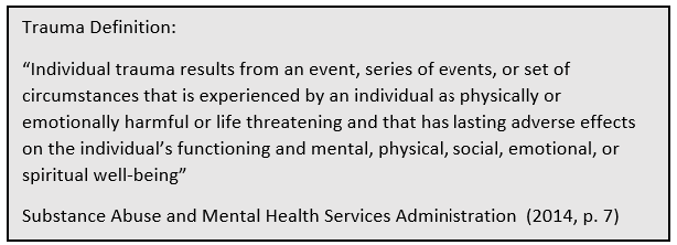 Trauma Definition: “Individual trauma results from an event, series of events, or set of circumstances that is experienced by an individual as physically or emotionally harmful or life threatening and that has lasting adverse effects on the individual’s functioning and mental, physical, social, emotional, or spiritual well-being” Substance Abuse and Mental Health Services Administration (2014 p. 7)
