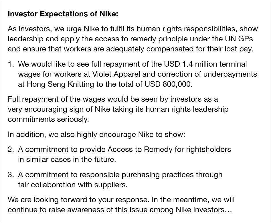 Investor Expectations of Nike: As investors, we urge Nike to fulfil its human rights responsibilities, show leadership and apply the access to remedy principle under the UN GPs and ensure that workers are adequately compensated for their lost pay. 1.We would like to see full repayment of the USD 1.4 million terminal wages for workers at Violet Apparel and correction of underpayments at Hong Seng Knitting to the total of USD 800,000. Full repayment of the wages would be seen by investors as a very encouraging sign of Nike taking its human rights leadership commitments seriously. In addition, we also highly encourage Nike to show: 2. A commitment to provide Access to Remedy for rightsholders in similar cases in the future. 3. A commitment to responsible purchasing practices through fair collaboration with suppliers. We are looking forward to your response. In the meantime, we will continue to raise awareness of this issue among Nike investors…